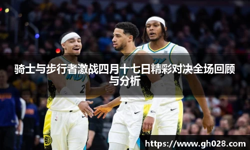 骑士与步行者激战四月十七日精彩对决全场回顾与分析